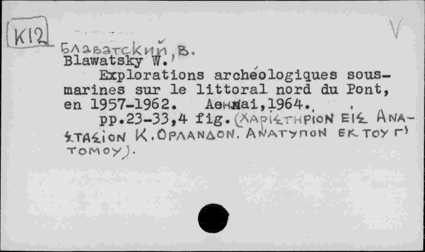 ﻿
.	V
Ga a ьатск ии b, Blawatsky w.
Explorations archéologiques sous-marines sur le littoral nord du Pont, en 1957-1962. АенЯаі,19б4..
pp.23-33,4 f ig. (ÄApi£rHpioN El£ Ana-iTAliod K .OPAANAON. Ah/Arynobl єг-тоуг' TOMOyJ .